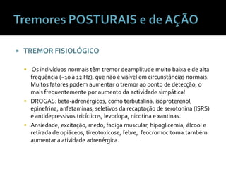    TREMOR FISIOLÓGICO

     Os indivíduos normais têm tremor deamplitude muito baixa e de alta
      frequência (~10 a 12 Hz), que não é visível em circunstâncias normais.
      Muitos fatores podem aumentar o tremor ao ponto de detecção, o
      mais frequentemente por aumento da actividade simpática!
     DROGAS: beta-adrenérgicos, como terbutalina, isoproterenol,
      epinefrina, anfetaminas, seletivos da recaptação de serotonina (ISRS)
      e antidepressivos tricíclicos, levodopa, nicotina e xantinas.
     Ansiedade, excitação, medo, fadiga muscular, hipoglicemia, álcool e
      retirada de opiáceos, tireotoxicose, febre, feocromocitoma também
      aumentar a atividade adrenérgica.
 