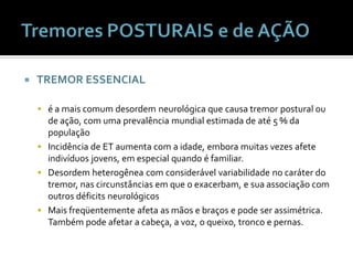    TREMOR ESSENCIAL

     é a mais comum desordem neurológica que causa tremor postural ou
      de ação, com uma prevalência mundial estimada de até 5 % da
      população
     Incidência de ET aumenta com a idade, embora muitas vezes afete
      indivíduos jovens, em especial quando é familiar.
     Desordem heterogênea com considerável variabilidade no caráter do
      tremor, nas circunstâncias em que o exacerbam, e sua associação com
      outros déficits neurológicos
     Mais freqüentemente afeta as mãos e braços e pode ser assimétrica.
      Também pode afetar a cabeça, a voz, o queixo, tronco e pernas.
 