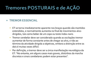    TREMOR ESSENCIAL

     ET se torna imediatamente aparente nos braços quando são mantidos
      extendidos, e normalmente aumenta no final de movimentos alvo-
      dirigidos, tais como beber de um copo ou teste índex-nariz.
     Tremor cerebelar deve ser considerado quando as oscilações tremor
      aumentar de forma constante antes de chegar ao alvo, e não ao
      término da atividade dirigida a objetivos, embora a distinção entre os
      dois é muitas vezes difícil.
     Por definição, o tremor deve ser a única manifestação neurológica da
      ET. “No entanto, em alguns casos mais graves, distúrbios da marcha
      discretos e sinais cerebelares podem estar presentes”.
 