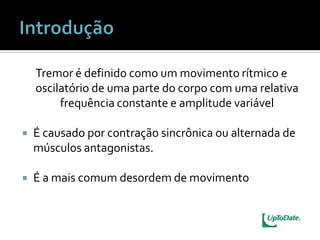 Tremor é definido como um movimento rítmico e
    oscilatório de uma parte do corpo com uma relativa
         frequência constante e amplitude variável

   É causado por contração sincrônica ou alternada de
    músculos antagonistas.

   É a mais comum desordem de movimento
 