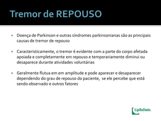    Doença de Parkinson e outras síndromes parkinsonianas são as principais
    causas de tremor de repouso

   Caracteristicamente, o tremor é evidente com a parte do corpo afetada
    apoiada e completamente em repouso e temporariamente diminui ou
    desaparece durante atividades voluntárias

   Geralmente flutua em em amplitude e pode aparecer e desaparecer
    dependendo do grau de repouso do paciente, se ele percebe que está
    sendo observado e outros fatores
 