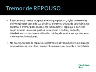    É tipicamente menos incapacitante do que postural, ação, ou tremores
    de intenção por causa de sua ausência durante a atividade voluntária. No
    entanto, o tremor pode reaparecer rapidamente, logo que a parte de
    corpo assume uma nova postura de repouso e podem, portanto,
    interferir com o uso de utensílios de cozinha, de escrita, com posturas ou
    movimentos intencionais

   No exame, tremor de repouso é geralmente ativado durante a realização
    de movimentos repetitivos do membro oposto, ou durante a caminhada
 