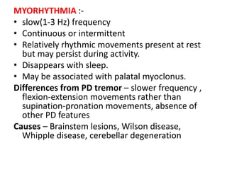 MYORHYTHMIA :-
• slow(1-3 Hz) frequency
• Continuous or intermittent
• Relatively rhythmic movements present at rest
but may persist during activity.
• Disappears with sleep.
• May be associated with palatal myoclonus.
Differences from PD tremor – slower frequency ,
flexion-extension movements rather than
supination-pronation movements, absence of
other PD features
Causes – Brainstem lesions, Wilson disease,
Whipple disease, cerebellar degeneration
 