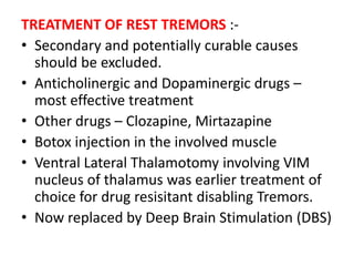 TREATMENT OF REST TREMORS :-
• Secondary and potentially curable causes
should be excluded.
• Anticholinergic and Dopaminergic drugs –
most effective treatment
• Other drugs – Clozapine, Mirtazapine
• Botox injection in the involved muscle
• Ventral Lateral Thalamotomy involving VIM
nucleus of thalamus was earlier treatment of
choice for drug resisitant disabling Tremors.
• Now replaced by Deep Brain Stimulation (DBS)
 