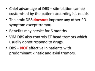 • Chief advantage of DBS – stimulation can be
customised by the patient according his needs
• Thalamic DBS doesnot improve any other PD
symptom except tremor.
• Benefits may persist for 6 months
• VIM DBS also controls ET head tremors which
usually donot respond to drugs.
• DBS – NOT effective in patients with
predominant kinetic and axial tremors.
 