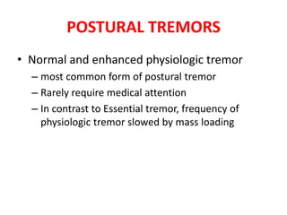 POSTURAL TREMORS
• Normal and enhanced physiologic tremor
– most common form of postural tremor
– Rarely require medical attention
– In contrast to Essential tremor, frequency of
physiologic tremor slowed by mass loading
 