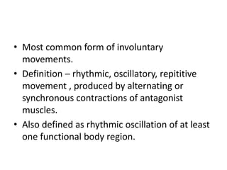 • Most common form of involuntary
movements.
• Definition – rhythmic, oscillatory, repititive
movement , produced by alternating or
synchronous contractions of antagonist
muscles.
• Also defined as rhythmic oscillation of at least
one functional body region.
 