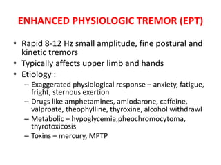 ENHANCED PHYSIOLOGIC TREMOR (EPT)
• Rapid 8-12 Hz small amplitude, fine postural and
kinetic tremors
• Typically affects upper limb and hands
• Etiology :
– Exaggerated physiological response – anxiety, fatigue,
fright, sternous exertion
– Drugs like amphetamines, amiodarone, caffeine,
valproate, theophylline, thyroxine, alcohol withdrawl
– Metabolic – hypoglycemia,pheochromocytoma,
thyrotoxicosis
– Toxins – mercury, MPTP
 