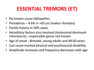 • No known cause (Idiopathic)
• Prevalence – 4.6% in >65 yrs (males> females)
• Family history in 50% cases.
• Hereditary factors also involved (Autosomal dominant
inheritance) , responsible genes not known
• Age of onset : Bimodal, young adults and 40-60 years
• Can cause marked physical and psychosocial disability.
• Amplitude increases and frequency decreases with age
ESSENTIAL TREMORS (ET)
 