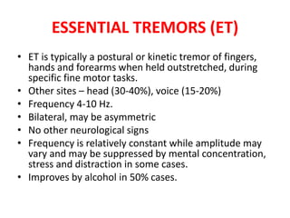 • ET is typically a postural or kinetic tremor of fingers,
hands and forearms when held outstretched, during
specific fine motor tasks.
• Other sites – head (30-40%), voice (15-20%)
• Frequency 4-10 Hz.
• Bilateral, may be asymmetric
• No other neurological signs
• Frequency is relatively constant while amplitude may
vary and may be suppressed by mental concentration,
stress and distraction in some cases.
• Improves by alcohol in 50% cases.
ESSENTIAL TREMORS (ET)
 