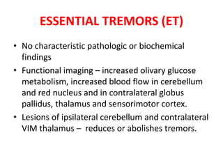 • No characteristic pathologic or biochemical
findings
• Functional imaging – increased olivary glucose
metabolism, increased blood flow in cerebellum
and red nucleus and in contralateral globus
pallidus, thalamus and sensorimotor cortex.
• Lesions of ipsilateral cerebellum and contralateral
VIM thalamus – reduces or abolishes tremors.
ESSENTIAL TREMORS (ET)
 