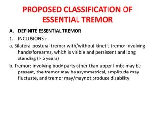 PROPOSED CLASSIFICATION OF
ESSENTIAL TREMOR
A. DEFINITE ESSENTIAL TREMOR
1. INCLUSIONS :-
a. Bilateral postural tremor with/without kinetic tremor involving
hands/forearms, which is visible and persistent and long
standing (> 5 years)
b. Tremors involving body parts other than upper limbs may be
present, the tremor may be asymmetrical, amplitude may
fluctuate, and tremor may/maynot produce disability
 
