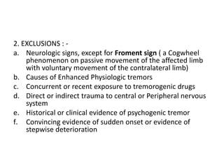 2. EXCLUSIONS : -
a. Neurologic signs, except for Froment sign ( a Cogwheel
phenomenon on passive movement of the affected limb
with voluntary movement of the contralateral limb)
b. Causes of Enhanced Physiologic tremors
c. Concurrent or recent exposure to tremorogenic drugs
d. Direct or indirect trauma to central or Peripheral nervous
system
e. Historical or clinical evidence of psychogenic tremor
f. Convincing evidence of sudden onset or evidence of
stepwise deterioration
 