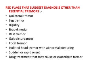 RED FLAGS THAT SUGGEST DIAGNOSIS OTHER THAN
ESEENTIAL TREMORS :-
• Unilateral tremor
• Leg tremor
• Rigidity
• Bradykinesia
• Rest tremor
• Gait disturbances
• Focal tremor
• Isolated head tremor with abnormal posturing
• Sudden or rapid onset
• Drug treatment that may cause or exacerbate tremor
 