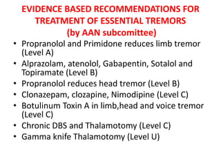 EVIDENCE BASED RECOMMENDATIONS FOR
TREATMENT OF ESSENTIAL TREMORS
(by AAN subcomittee)
• Propranolol and Primidone reduces limb tremor
(Level A)
• Alprazolam, atenolol, Gabapentin, Sotalol and
Topiramate (Level B)
• Propranolol reduces head tremor (Level B)
• Clonazepam, clozapine, Nimodipine (Level C)
• Botulinum Toxin A in limb,head and voice tremor
(Level C)
• Chronic DBS and Thalamotomy (Level C)
• Gamma knife Thalamotomy (Level U)
 