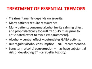 TREATMENT OF ESSENTIAL TREMORS
• Treatment mainly depends on severity.
• Many patients require reassurance.
• Many patients consume alcohol for its calming effect
and prophylactically too (60 ml 10-15 mins prior to
anticipated event to avoid embarassment).
• Alcohol – central effect – potentiates GABA activity.
• But regular alcohol consumption – NOT recommended.
• Long term alcohol consumption – may have substantial
risk of developing ET (cerebellar toxicity)
 