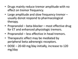 • Drugs mainly reduce tremor amplitude with no
effect on tremor frequency.
• Large amplitude and slow frequency tremor –
usually donot respond to pharmacological
therapy.
• Propranolol – beta-blocker – most effective drug
for ET and enhanced physiologic tremors.
• Propranolol – less effective in head tremors.
• Therapeutic effect may be mediated by
peripheral beta adrenergic receptors.
• DOSE – 20-60 mg/day initially, increase to 120
mg/day
 