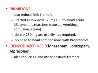 • PRIMIDONE
– also reduce limb tremors.
– Started at low dose (25mg HS) to avoid acute
idiosyncratic reactions (nausea, vomiting,
confusion, ataxia)
– dose > 250 mg are usually not required.
– no head to head comparisions with Propranolol.
• BENZODIAZEPINES (Clonazepam, Lorazepam,
Alprazolam)
– Also reduce ET and other postural tremors
 