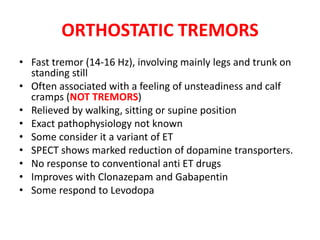 ORTHOSTATIC TREMORS
• Fast tremor (14-16 Hz), involving mainly legs and trunk on
standing still
• Often associated with a feeling of unsteadiness and calf
cramps (NOT TREMORS)
• Relieved by walking, sitting or supine position
• Exact pathophysiology not known
• Some consider it a variant of ET
• SPECT shows marked reduction of dopamine transporters.
• No response to conventional anti ET drugs
• Improves with Clonazepam and Gabapentin
• Some respond to Levodopa
 