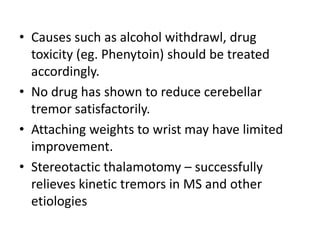 • Causes such as alcohol withdrawl, drug
toxicity (eg. Phenytoin) should be treated
accordingly.
• No drug has shown to reduce cerebellar
tremor satisfactorily.
• Attaching weights to wrist may have limited
improvement.
• Stereotactic thalamotomy – successfully
relieves kinetic tremors in MS and other
etiologies
 