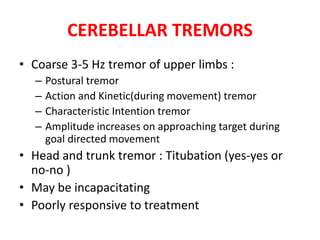 CEREBELLAR TREMORS
• Coarse 3-5 Hz tremor of upper limbs :
– Postural tremor
– Action and Kinetic(during movement) tremor
– Characteristic Intention tremor
– Amplitude increases on approaching target during
goal directed movement
• Head and trunk tremor : Titubation (yes-yes or
no-no )
• May be incapacitating
• Poorly responsive to treatment
 