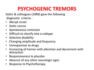 PSYCHOGENIC TREMORS
Koller & colleagues (1989) gave the following
diagnostic criteria :
• Abrupt onset
• Static course
• Spontaneous remission
• Difficult to classify into a subtype
• Selective disability
• Changing amplitude and frequency
• Unresponsive to drugs
• Increasing of tremor with attention and decrement with
distraction
• Responsiveness to placebo
• Absence of any other neurologic signs
• Response to Psychotherapy
 