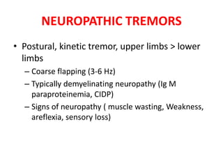 NEUROPATHIC TREMORS
• Postural, kinetic tremor, upper limbs > lower
limbs
– Coarse flapping (3-6 Hz)
– Typically demyelinating neuropathy (Ig M
paraproteinemia, CIDP)
– Signs of neuropathy ( muscle wasting, Weakness,
areflexia, sensory loss)
 