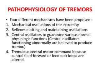 PATHOPHYSIOLOGY OF TREMORS
• Four different mechanisms have been proposed :
1. Mechanical oscillations of the extremity
2. Reflexes eliciting and maintaining oscillations
3. Central oscillators to guarantee various normal
physiologic functions (Central oscillators
functioning abnormally are believed to produce
tremor.)
4. Tremulous central motor command because
central feed-forward or feedback loops are
altered
 