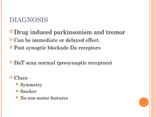 DIAGNOSIS
 Drug induced parkinsonism and tremor
 Can be immediate or delayed effect.
 Post synaptic blockade Da receptors
 DaT scan normal (presynaptic receptors)
 Clues
 Symmetry
 Smoker
 No non-motor features
 