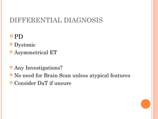 DIFFERENTIAL DIAGNOSIS
 PD
 Dystonic
 Asymmetrical ET
 Any Investigations?
 No need for Brain Scan unless atypical features
 Consider DaT if unsure
 
