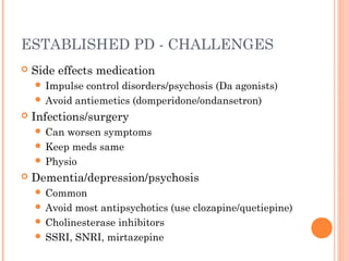 ESTABLISHED PD - CHALLENGES
 Side effects medication
 Impulse control disorders/psychosis (Da agonists)
 Avoid antiemetics (domperidone/ondansetron)
 Infections/surgery
 Can worsen symptoms
 Keep meds same
 Physio
 Dementia/depression/psychosis
 Common
 Avoid most antipsychotics (use clozapine/quetiepine)
 Cholinesterase inhibitors
 SSRI, SNRI, mirtazepine
 