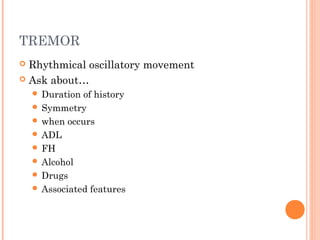 TREMOR
 Rhythmical oscillatory movement
 Ask about…
 Duration of history
 Symmetry
 when occurs
 ADL
 FH
 Alcohol
 Drugs
 Associated features
 