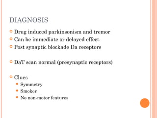 DIAGNOSIS
 Drug induced parkinsonism and tremor
 Can be immediate or delayed effect.
 Post synaptic blockade Da receptors
 DaT scan normal (presynaptic receptors)
 Clues
 Symmetry
 Smoker
 No non-motor features
 