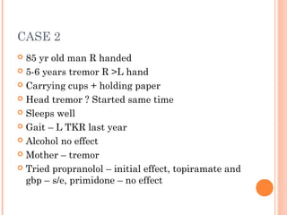 CASE 2
 85 yr old man R handed
 5-6 years tremor R >L hand
 Carrying cups + holding paper
 Head tremor ? Started same time
 Sleeps well
 Gait – L TKR last year
 Alcohol no effect
 Mother – tremor
 Tried propranolol – initial effect, topiramate and
gbp – s/e, primidone – no effect
 