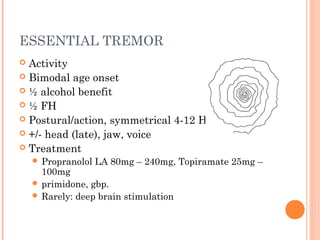 ESSENTIAL TREMOR
 Activity
 Bimodal age onset
 ½ alcohol benefit
 ½ FH
 Postural/action, symmetrical 4-12 Hz
 +/- head (late), jaw, voice
 Treatment
 Propranolol LA 80mg – 240mg, Topiramate 25mg –
100mg
 primidone, gbp.
 Rarely: deep brain stimulation
 