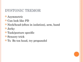DYSTONIC TREMOR
 Asymmetric
 Can look like PD
 Neck/head (often in isolation), arm, hand
 Jerky
 Task/posture specific
 Sensory trick
 Tx Bo tox head, try propanolol
 