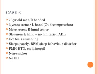 CASE 3
 76 yr old man R handed
 3 years tremor L hand (C4 decompression)
 More recent R hand temor
 Slowness L hand – no limitation ADL
 Occ feels stumbling
 Sleeps poorly, REM sleep behaviour disorder
 PMH HTN, on lisinopril
 Non-smoker
 No FH
 