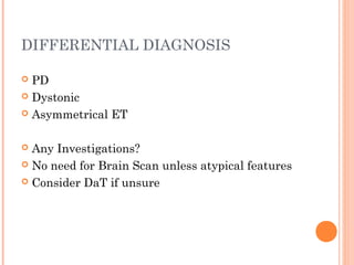 DIFFERENTIAL DIAGNOSIS
 PD
 Dystonic
 Asymmetrical ET
 Any Investigations?
 No need for Brain Scan unless atypical features
 Consider DaT if unsure
 