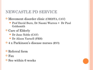 NEWCASTLE PD SERVICE
 Movement disorder clinic (CRESTA, CAV)
 Prof David Burn, Dr Naomi Warren + Dr Paul
Goldsmith
 Care of Elderly
 Dr Jane Noble (CAV)
 Dr Alison Yarnell (FRH)
 4 x Parkinson’s disease nurses (RVI)
 Referral form
 Fax
 See within 6 weeks
 