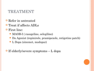 TREATMENT
 Refer in untreated
 Treat if affects ADLs
 First line:
 MAOB-I ( rasageline, selegiline)
 Da Agonist (ropinirole, pramipexole, rotigotine patch)
 L Dopa (sinemet, madopar)
 If elderly/severe symptoms – L dopa
 