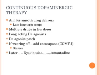 CONTINUOUS DOPAMINERGIC
THERAPY
 Aim for smooth drug delivery
 Less long term comps
 Multiple drugs in low doses
 Long acting Da agonists
 Da agonist patch
 If wearing off – add entacapone (COMT-I)
 Stalevo
 Later …. Dyskinesias……..Amantadine
 