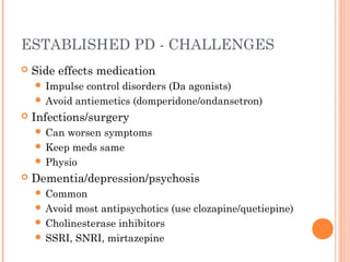 ESTABLISHED PD - CHALLENGES
 Side effects medication
 Impulse control disorders (Da agonists)
 Avoid antiemetics (domperidone/ondansetron)
 Infections/surgery
 Can worsen symptoms
 Keep meds same
 Physio
 Dementia/depression/psychosis
 Common
 Avoid most antipsychotics (use clozapine/quetiepine)
 Cholinesterase inhibitors
 SSRI, SNRI, mirtazepine
 