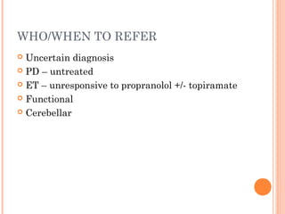 WHO/WHEN TO REFER
 Uncertain diagnosis
 PD – untreated
 ET – unresponsive to propranolol +/- topiramate
 Functional
 Cerebellar
 