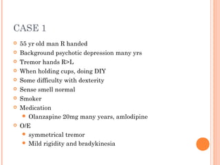 CASE 1
 55 yr old man R handed
 Background psychotic depression many yrs
 Tremor hands R>L
 When holding cups, doing DIY
 Some difficulty with dexterity
 Sense smell normal
 Smoker
 Medication
 Olanzapine 20mg many years, amlodipine
 O/E
 symmetrical tremor
 Mild rigidity and bradykinesia
 