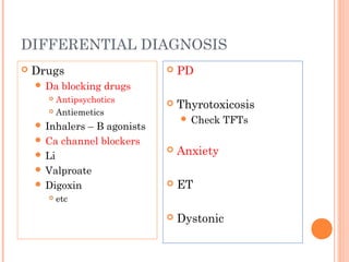 DIFFERENTIAL DIAGNOSIS
 Drugs
 Da blocking drugs
 Antipsychotics
 Antiemetics
 Inhalers – B agonists
 Ca channel blockers
 Li
 Valproate
 Digoxin
 etc
 PD
 Thyrotoxicosis
 Check TFTs
 Anxiety
 ET
 Dystonic
 