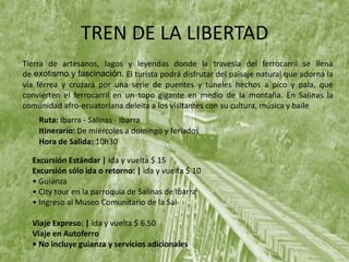 TREN DE LA LIBERTAD
Tierra de artesanos, lagos y leyendas donde la travesía del ferrocarril se llena
de exotismo y fascinación. El turista podrá disfrutar del paisaje natural que adorna la
vía férrea y cruzará por una serie de puentes y túneles hechos a pico y pala, que
convierten el ferrocarril en un topo gigante en medio de la montaña. En Salinas la
comunidad afro-ecuatoriana deleita a los visitantes con su cultura, música y baile
Ruta: Ibarra - Salinas - Ibarra
Itinerario: De miércoles a domingo y feriados
Hora de Salida: 10h30
Excursión Estándar | ida y vuelta $ 15
Excursión sólo ida o retorno: | ida y vuelta $ 10
• Guianza
• City tour en la parroquia de Salinas de Ibarra
• Ingreso al Museo Comunitario de la Sal
Viaje Expreso: | ida y vuelta $ 6.50
Viaje en Autoferro
• No incluye guianza y servicios adicionales
 