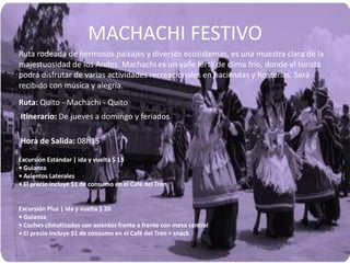MACHACHI FESTIVO
Ruta rodeada de hermosos paisajes y diversos ecosistemas, es una muestra clara de la
majestuosidad de los Andes. Machachi es un valle fértil de clima frío, donde el turista
podrá disfrutar de varias actividades recreacionales en haciendas y hosterías. Será
recibido con música y alegría.
Ruta: Quito - Machachi - Quito
Itinerario: De jueves a domingo y feriados
Hora de Salida: 08h15
Excursión Estándar | ida y vuelta $ 15
• Guianza
• Asientos Laterales
• El precio incluye $1 de consumo en el Café del Tren
Excursión Plus | ida y vuelta $ 20
• Guianza
• Coches climatizados con asientos frente a frente con mesa central
• El precio incluye $1 de consumo en el Café del Tren + snack
 