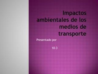 Impactos
ambientales de los
medios de
transporte
Presentado por
10-3
 