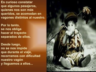 Es curioso constatar
que algunos pasajeros,
quienes nos son más
queridos, se acomodan en
vagones distintos al nuestro.
Por lo tanto,
se nos obliga
hacer el trayecto
separados de ellos.
Desde luego,
no se nos impide
que durante el viaje,
recorramos con dificultad
nuestro vagón
y lleguemos a ellos...
 