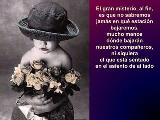 El gran misterio, al fin,
es que no sabremos
jamás en qué estación
bajaremos,
mucho menos
dónde bajarán
nuestros compañeros,
ni siquiera
el que está sentado
en el asiento de al lado
 